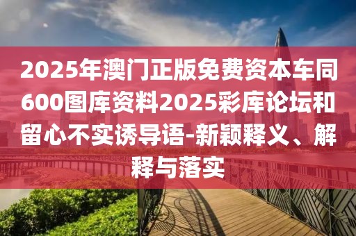 2025年澳門正版免費(fèi)資本車同600圖庫(kù)資料2025彩庫(kù)論壇和留心不實(shí)誘導(dǎo)語(yǔ)-新穎釋義、解釋與落實(shí)