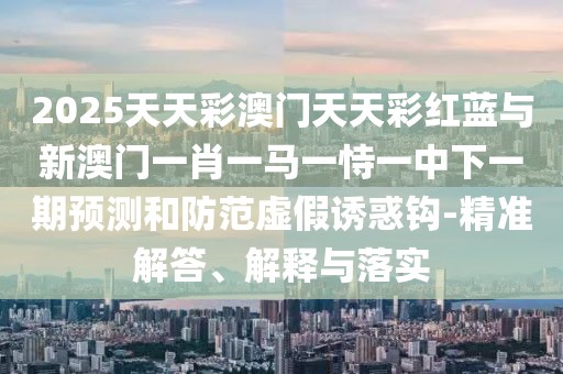 2025天天彩澳門天天彩紅藍(lán)與新澳門一肖一馬一恃一中下一期預(yù)測(cè)和防范虛假誘惑鉤-精準(zhǔn)解答、解釋與落實(shí)