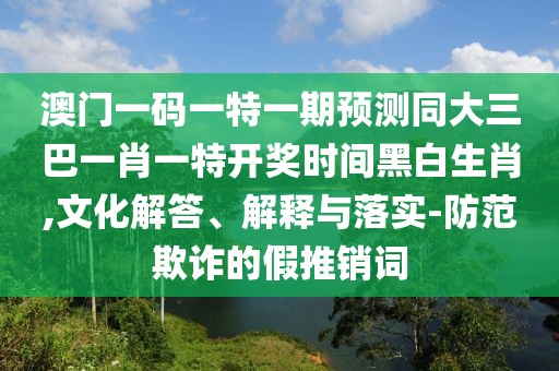 澳門一碼一特一期預測同大三巴一肖一特開獎時間黑白生肖,文化解答、解釋與落實-防范欺詐的假推銷詞
