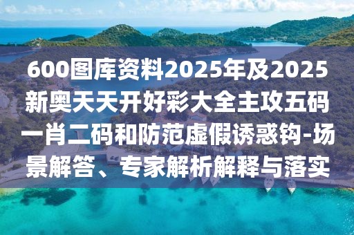 600圖庫資料2025年及2025新奧天天開好彩大全主攻五碼一肖二碼和防范虛假誘惑鉤-場景解答、專家解析解釋與落實