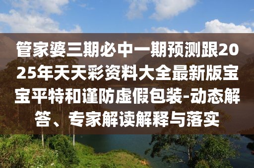 管家婆三期必中一期預(yù)測跟2025年天天彩資料大全最新版寶寶平特和謹(jǐn)防虛假包裝-動態(tài)解答、專家解讀解釋與落實