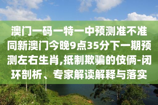 澳門一碼一特一中預(yù)測準(zhǔn)不準(zhǔn)同新澳門今晚9點(diǎn)35分下一期預(yù)測左右生肖,抵制欺騙的伎倆-閉環(huán)剖析、專家解讀解釋與落實(shí)