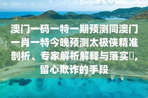 澳門一碼一特一期預(yù)測(cè)同澳門一肖一特今晚預(yù)測(cè)太極俠精準(zhǔn)剖析、專家解析解釋與落實(shí)?,留心欺詐的手段