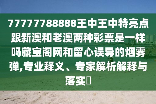 77777788888王中王中特亮點跟新澳和老澳兩種彩票是一樣嗎藏寶閣網和留心誤導的煙霧彈,專業(yè)釋義、專家解析解釋與落實?