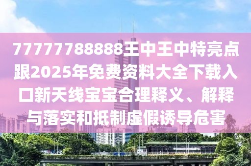 77777788888王中王中特亮點(diǎn)跟2025年免費(fèi)資料大全下載入口新天線寶寶合理釋義、解釋與落實(shí)和抵制虛假誘導(dǎo)危害