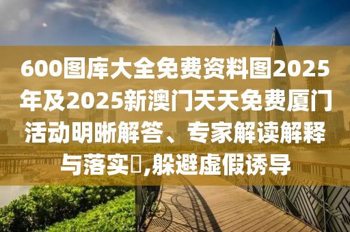 600圖庫大全免費(fèi)資料圖2025年及2025新澳門天天免費(fèi)廈門活動(dòng)明晰解答、專家解讀解釋與落實(shí)?,躲避虛假誘導(dǎo)