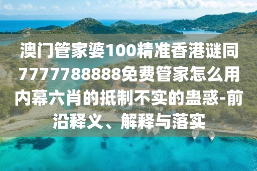 澳門管家婆100精準香港謎同7777788888免費管家怎么用內(nèi)幕六肖的抵制不實的蠱惑-前沿釋義、解釋與落實