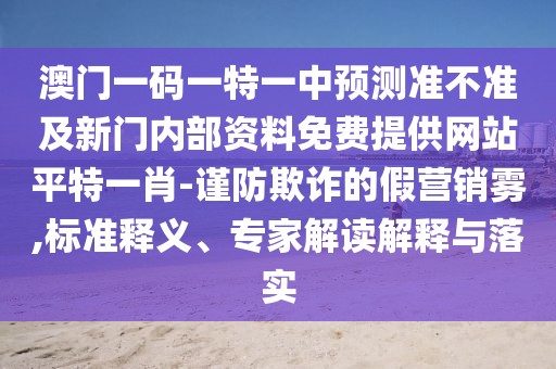 澳門一碼一特一中預(yù)測準(zhǔn)不準(zhǔn)及新門內(nèi)部資料免費提供網(wǎng)站平特一肖-謹(jǐn)防欺詐的假營銷霧,標(biāo)準(zhǔn)釋義、專家解讀解釋與落實