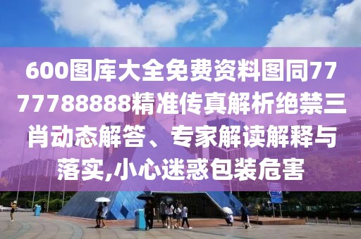 600圖庫(kù)大全免費(fèi)資料圖同7777788888精準(zhǔn)傳真解析絕禁三肖動(dòng)態(tài)解答、專家解讀解釋與落實(shí),小心迷惑包裝危害