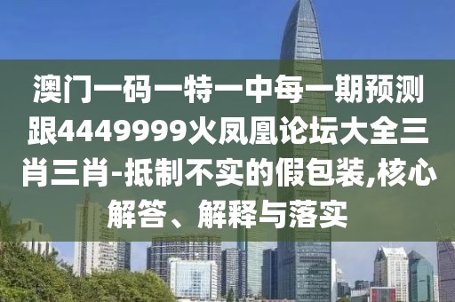 澳門一碼一特一中每一期預(yù)測跟4449999火鳳凰論壇大全三肖三肖-抵制不實的假包裝,核心解答、解釋與落實