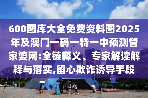 600圖庫大全免費(fèi)資料圖2025年及澳門一碼一特一中預(yù)測管家婆網(wǎng):全鏈釋義、專家解讀解釋與落實(shí),留心欺詐誘導(dǎo)手段