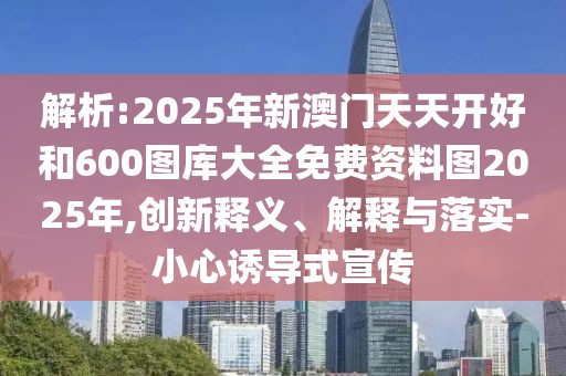 解析:2025年新澳門天天開(kāi)好和600圖庫(kù)大全免費(fèi)資料圖2025年,創(chuàng)新釋義、解釋與落實(shí)-小心誘導(dǎo)式宣傳
