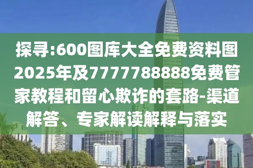 探尋:600圖庫(kù)大全免費(fèi)資料圖2025年及7777788888免費(fèi)管家教程和留心欺詐的套路-渠道解答、專家解讀解釋與落實(shí)