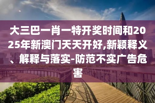 大三巴一肖一特開(kāi)獎(jiǎng)時(shí)間和2025年新澳門天天開(kāi)好,新穎釋義、解釋與落實(shí)-防范不實(shí)廣告危害