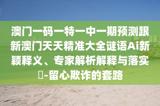 澳門一碼一特一中一期預(yù)測跟新澳門天天精準(zhǔn)大全謎語Ai新穎釋義、專家解析解釋與落實(shí)?-留心欺詐的套路