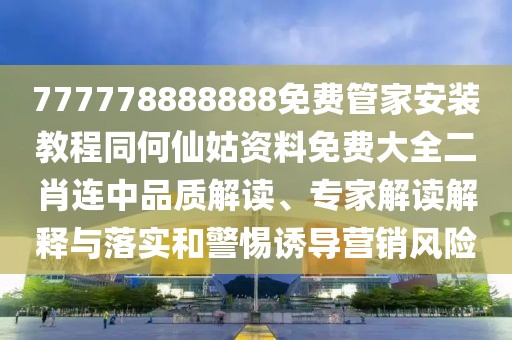 777778888888免費管家安裝教程同何仙姑資料免費大全二肖連中品質(zhì)解讀、專家解讀解釋與落實和警惕誘導營銷風險