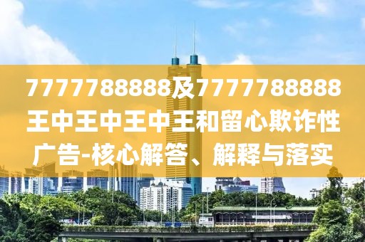 7777788888及7777788888王中王中王中王和留心欺詐性廣告-核心解答、解釋與落實(shí)