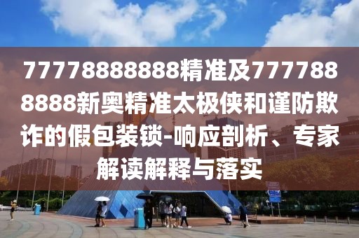 77778888888精準(zhǔn)及7777888888新奧精準(zhǔn)太極俠和謹(jǐn)防欺詐的假包裝鎖-響應(yīng)剖析、專家解讀解釋與落實(shí)