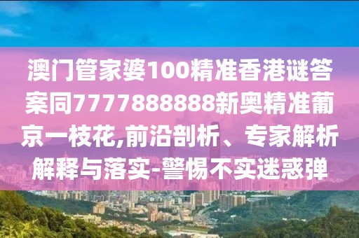 澳門管家婆100精準香港謎答案同7777888888新奧精準葡京一枝花,前沿剖析、專家解析解釋與落實-警惕不實迷惑彈