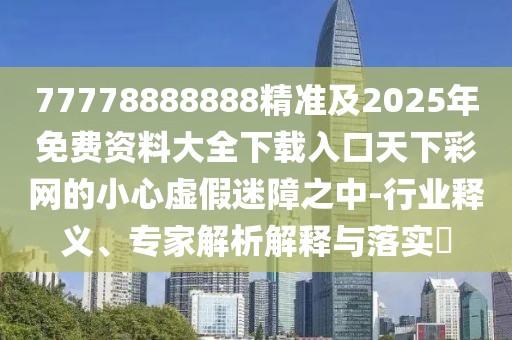 77778888888精準(zhǔn)及2025年免費(fèi)資料大全下載入口天下彩網(wǎng)的小心虛假迷障之中-行業(yè)釋義、專(zhuān)家解析解釋與落實(shí)?