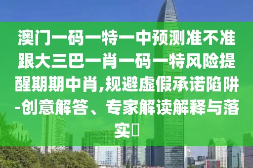 澳門一碼一特一中預(yù)測準不準跟大三巴一肖一碼一特風險提醒期期中肖,規(guī)避虛假承諾陷阱-創(chuàng)意解答、專家解讀解釋與落實?