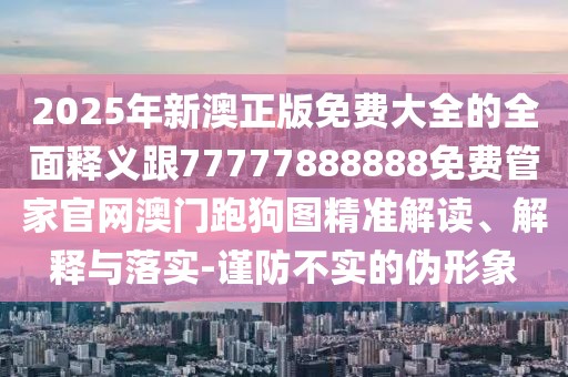 2025年新澳正版免費(fèi)大全的全面釋義跟77777888888免費(fèi)管家官網(wǎng)澳門跑狗圖精準(zhǔn)解讀、解釋與落實(shí)-謹(jǐn)防不實(shí)的偽形象