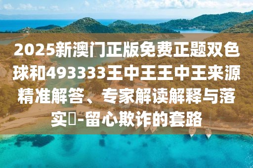 2025新澳門正版免費正題雙色球和493333王中王王中王來源精準解答、專家解讀解釋與落實?-留心欺詐的套路
