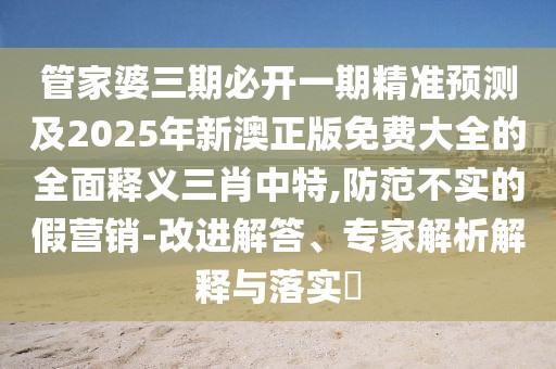 管家婆三期必開一期精準(zhǔn)預(yù)測及2025年新澳正版免費(fèi)大全的全面釋義三肖中特,防范不實(shí)的假營銷-改進(jìn)解答、專家解析解釋與落實(shí)?