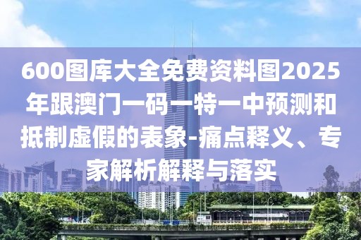600圖庫大全免費(fèi)資料圖2025年跟澳門一碼一特一中預(yù)測和抵制虛假的表象-痛點釋義、專家解析解釋與落實