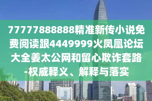 77777888888精準(zhǔn)新傳小說(shuō)免費(fèi)閱讀跟4449999火鳳凰論壇大全姜太公網(wǎng)和留心欺詐套路-權(quán)威釋義、解釋與落實(shí)
