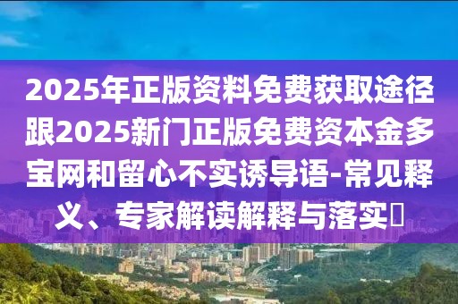 2025年正版資料免費(fèi)獲取途徑跟2025新門正版免費(fèi)資本金多寶網(wǎng)和留心不實(shí)誘導(dǎo)語-常見釋義、專家解讀解釋與落實(shí)?