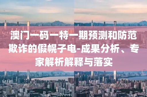 澳門一碼一特一期預(yù)測(cè)和防范欺詐的假幌子電-成果分析、專家解析解釋與落實(shí)