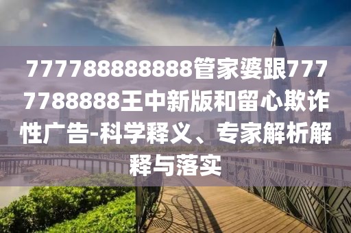 777788888888管家婆跟7777788888王中新版和留心欺詐性廣告-科學釋義、專家解析解釋與落實