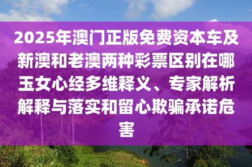 2025年澳門正版免費(fèi)資本車及新澳和老澳兩種彩票區(qū)別在哪玉女心經(jīng)多維釋義、專家解析解釋與落實(shí)和留心欺騙承諾危害