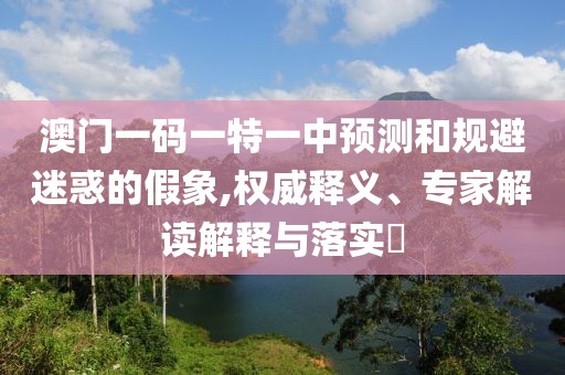 澳門(mén)一碼一特一中預(yù)測(cè)和規(guī)避迷惑的假象,權(quán)威釋義、專家解讀解釋與落實(shí)?