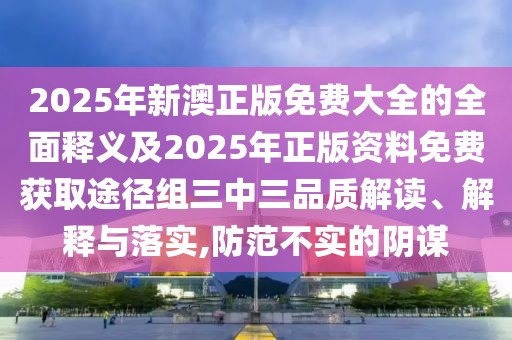 2025年新澳正版免費大全的全面釋義及2025年正版資料免費獲取途徑組三中三品質解讀、解釋與落實,防范不實的陰謀