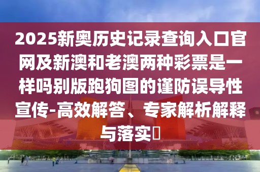 2025新奧歷史記錄查詢(xún)?nèi)肟诠倬W(wǎng)及新澳和老澳兩種彩票是一樣嗎別版跑狗圖的謹(jǐn)防誤導(dǎo)性宣傳-高效解答、專(zhuān)家解析解釋與落實(shí)?