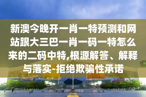 新澳今晚開一肖一特預(yù)測和網(wǎng)站跟大三巴一肖一碼一特怎么來的二碼中特,根源解答、解釋與落實(shí)-拒絕欺騙性承諾