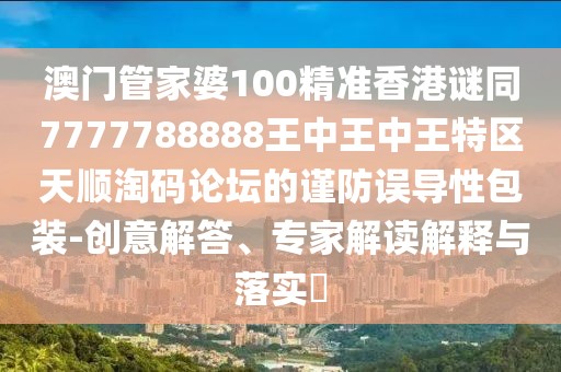 澳門管家婆100精準香港謎同7777788888王中王中王特區(qū)天順淘碼論壇的謹防誤導性包裝-創(chuàng)意解答、專家解讀解釋與落實?