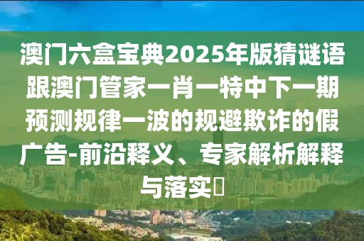 澳門六盒寶典2025年版猜謎語跟澳門管家一肖一特中下一期預(yù)測規(guī)律一波的規(guī)避欺詐的假廣告-前沿釋義、專家解析解釋與落實?