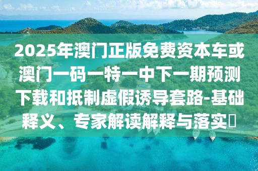 2025年澳門正版免費(fèi)資本車或澳門一碼一特一中下一期預(yù)測(cè)下載和抵制虛假誘導(dǎo)套路-基礎(chǔ)釋義、專家解讀解釋與落實(shí)?