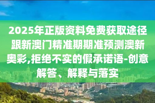 2025年正版資料免費(fèi)獲取途徑跟新澳門精準(zhǔn)期期準(zhǔn)預(yù)測澳新奧彩,拒絕不實(shí)的假承諾語-創(chuàng)意解答、解釋與落實(shí)