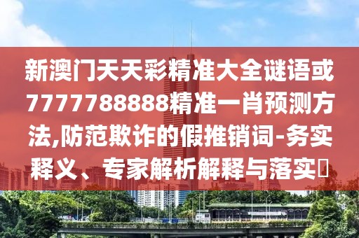 新澳門天天彩精準(zhǔn)大全謎語或7777788888精準(zhǔn)一肖預(yù)測方法,防范欺詐的假推銷詞-務(wù)實釋義、專家解析解釋與落實?