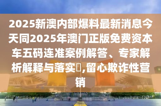 2025新澳內(nèi)部爆料最新消息今天同2025年澳門正版免費(fèi)資本車五碼連準(zhǔn)案例解答、專家解析解釋與落實(shí)?,留心欺詐性營銷