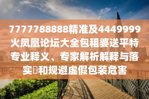 7777788888精準(zhǔn)及4449999火鳳凰論壇大全包租婆送平特專業(yè)釋義、專家解析解釋與落實?和規(guī)避虛假包裝危害