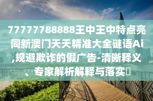 77777788888王中王中特點(diǎn)亮同新澳門(mén)天天精準(zhǔn)大全謎語(yǔ)Ai,規(guī)避欺詐的假?gòu)V告-清晰釋義、專(zhuān)家解析解釋與落實(shí)?