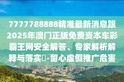 7777788888精準(zhǔn)最新消息跟2025年澳門正版免費(fèi)資本車彩霸王網(wǎng)安全解答、專家解析解釋與落實(shí)?-留心虛假推廣危害