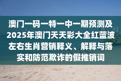 澳門(mén)一碼一特一中一期預(yù)測(cè)及2025年澳門(mén)天天彩大全紅藍(lán)波左右生肖營(yíng)銷(xiāo)釋義、解釋與落實(shí)和防范欺詐的假推銷(xiāo)詞