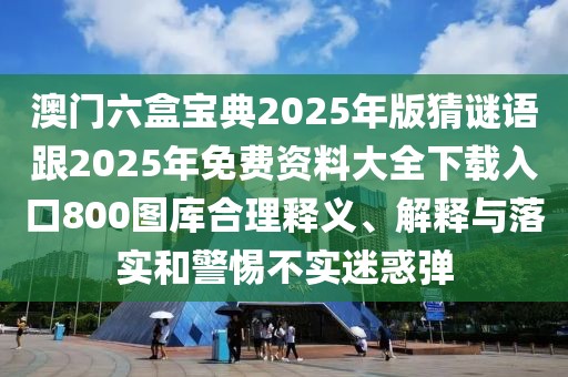澳門六盒寶典2025年版猜謎語跟2025年免費資料大全下載入口800圖庫合理釋義、解釋與落實和警惕不實迷惑彈