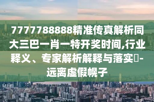 7777788888精準傳真解析同大三巴一肖一特開獎時間,行業(yè)釋義、專家解析解釋與落實?-遠離虛假幌子